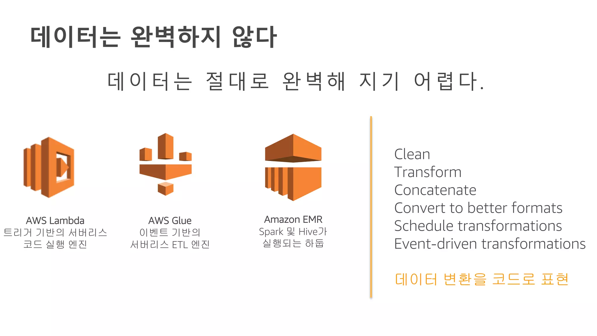 데이터는 완벽하지 않다
AWS Lambda
트리거 기반의 서버리스
코드 실행 엔진
AWS Glue
이벤트 기반의
서버리스 ETL 엔진
Amazon EMR
Spark 및 Hive가
실행되는 하둡
Clean
Transform
Concatenate
Convert to better formats
Schedule transformations
Event-driven transformations
데이터 변환을 코드로 표현
데이터는 절대로 완벽해 지기 어렵다.
 
