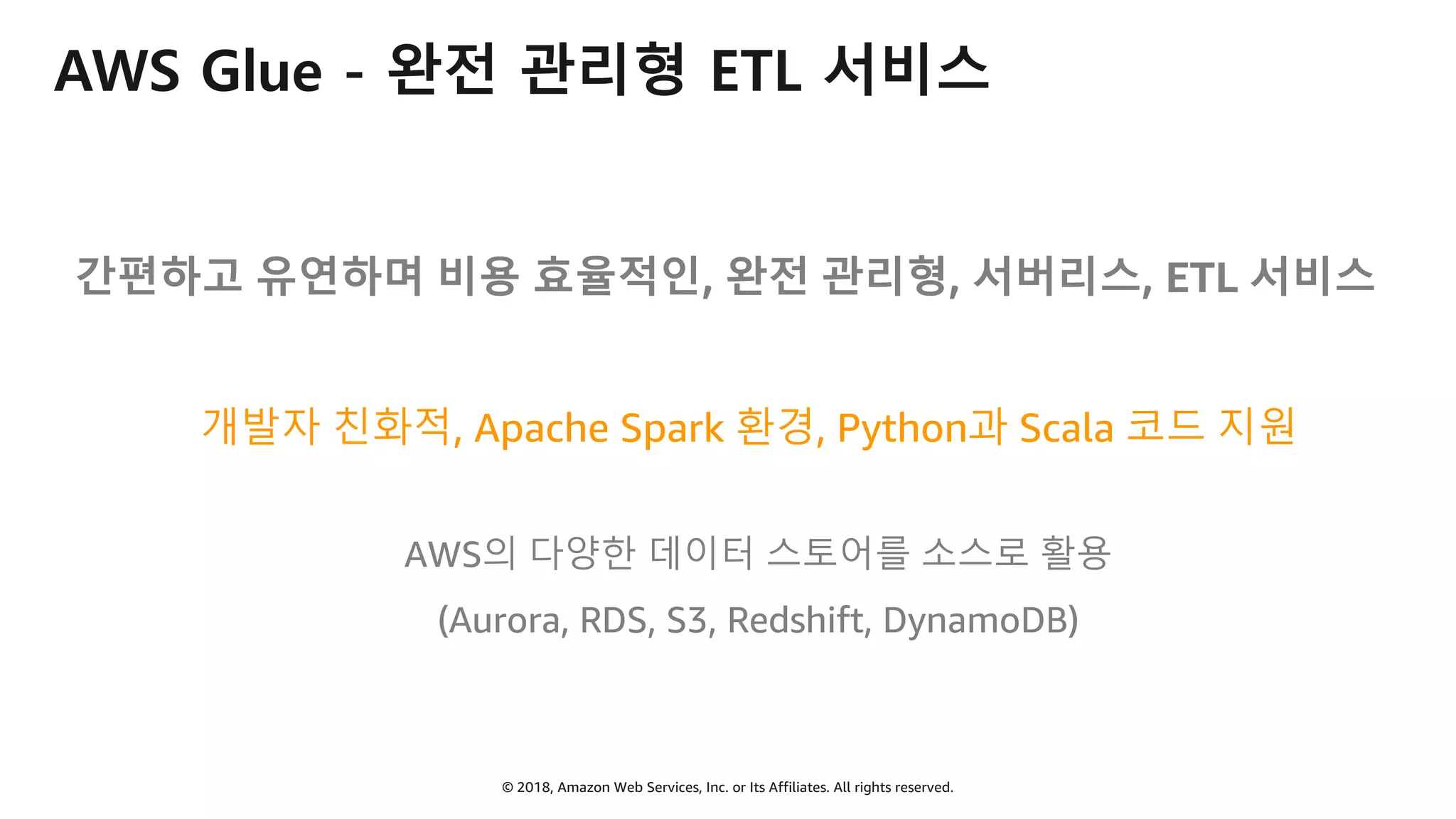 © 2018, Amazon Web Services, Inc. or Its Affiliates. All rights reserved.
AWS Glue - 완전 관리형 ETL 서비스
간편하고 유연하며 비용 효율적인, 완전 관리형, 서버리스, ETL 서비스
개발자 친화적, Apache Spark 환경, Python과 Scala 코드 지원
AWS의 다양한 데이터 스토어를 소스로 활용
(Aurora, RDS, S3, Redshift, DynamoDB)
 