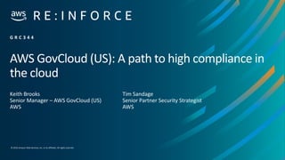© 2019,Amazon Web Services, Inc. or its affiliates. All rights reserved.
AWS GovCloud (US): A path to high compliance in
the cloud
Keith Brooks
Senior Manager – AWS GovCloud (US)
AWS
G R C 3 4 4
Tim Sandage
Senior Partner Security Strategist
AWS
 