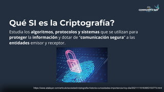 Qué SI es la Criptografía?
Estudia los algoritmos, protocolos y sistemas que se utilizan para
proteger la información y dotar de “comunicación segura” a las
entidades emisor y receptor.
https://www.atalayar.com/articulo/sociedad/criptografia-historia-curiosidades-importancia-hoy-dia/20211115163953153773.html
 