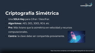 Criptografía Simétrica
• Una SOLA Key para Cifrar / Descifrar.
• Algoritmos: AES, DES, 3DES, RC4, etc
• Pro: Más liviano que la asimétrica en velocidad y recursos
computacionales.
• Contra: la clave debe ser compartida previamente.
https://securitcrs.wordpress.com/criptografia/criptografia-de-clave-privada/
 