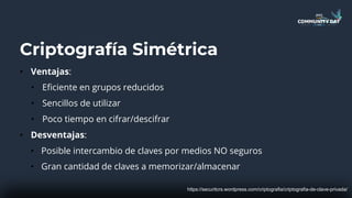 Criptografía Simétrica
• Ventajas:
• Eficiente en grupos reducidos
• Sencillos de utilizar
• Poco tiempo en cifrar/descifrar
• Desventajas:
• Posible intercambio de claves por medios NO seguros
• Gran cantidad de claves a memorizar/almacenar
https://securitcrs.wordpress.com/criptografia/criptografia-de-clave-privada/
 