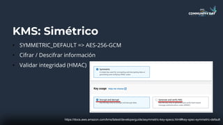 KMS: Simétrico
• SYMMETRIC_DEFAULT => AES-256-GCM
• Cifrar / Descifrar información
• Validar integridad (HMAC)
https://docs.aws.amazon.com/kms/latest/developerguide/asymmetric-key-specs.html#key-spec-symmetric-default
 