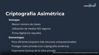 Criptografía Asimétrica
• Ventajas:
• Menor número de claves
• Utilización de medios NO seguros
• Firma digital (no repudio)
• Desventajas:
• Poco eficiente (requiere más recursos computacionales)
• Proteger clave privada (con criptografía simétrica)
• Importante backup de la clave privada
https://securitcrs.wordpress.com/criptografia/criptografia-de-clave-privada/
 