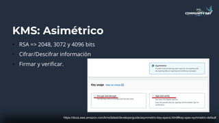 KMS: Asimétrico
• RSA => 2048, 3072 y 4096 bits
• Cifrar/Descifrar información
• Firmar y verificar.
https://docs.aws.amazon.com/kms/latest/developerguide/asymmetric-key-specs.html#key-spec-symmetric-default
 