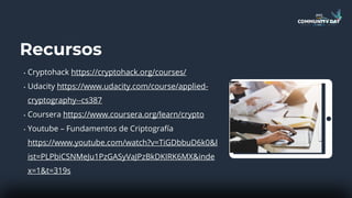Recursos
• Cryptohack https://cryptohack.org/courses/
• Udacity https://www.udacity.com/course/applied-
cryptography--cs387
• Coursera https://www.coursera.org/learn/crypto
• Youtube – Fundamentos de Criptografía
https://www.youtube.com/watch?v=TiGDbbuD6k0&l
ist=PLPbiCSNMeJu1PzGASyVaJPzBkDKIRK6MX&inde
x=1&t=319s
 