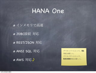 HANA One

               インメモリで高速

               JDBC接続 対応

               REST/JSON 対応

               ANSI SQL 対応    デベロッパーにとって、SQL
                              対応は嬉しい。
                              クリエイターにとって、

               AWS 対応♪        REST/JSON対応は嬉しい。




12年12月26日水曜日
 
