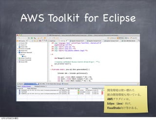 AWS Toolkit for Eclipse




                                開発環境は使い慣れた
                                統合開発環境も用いている。
                                AWSプラグインは、
                                Eclipse（Java）向け,
                                VisualStudio向け等がある。


12年12月26日水曜日
 