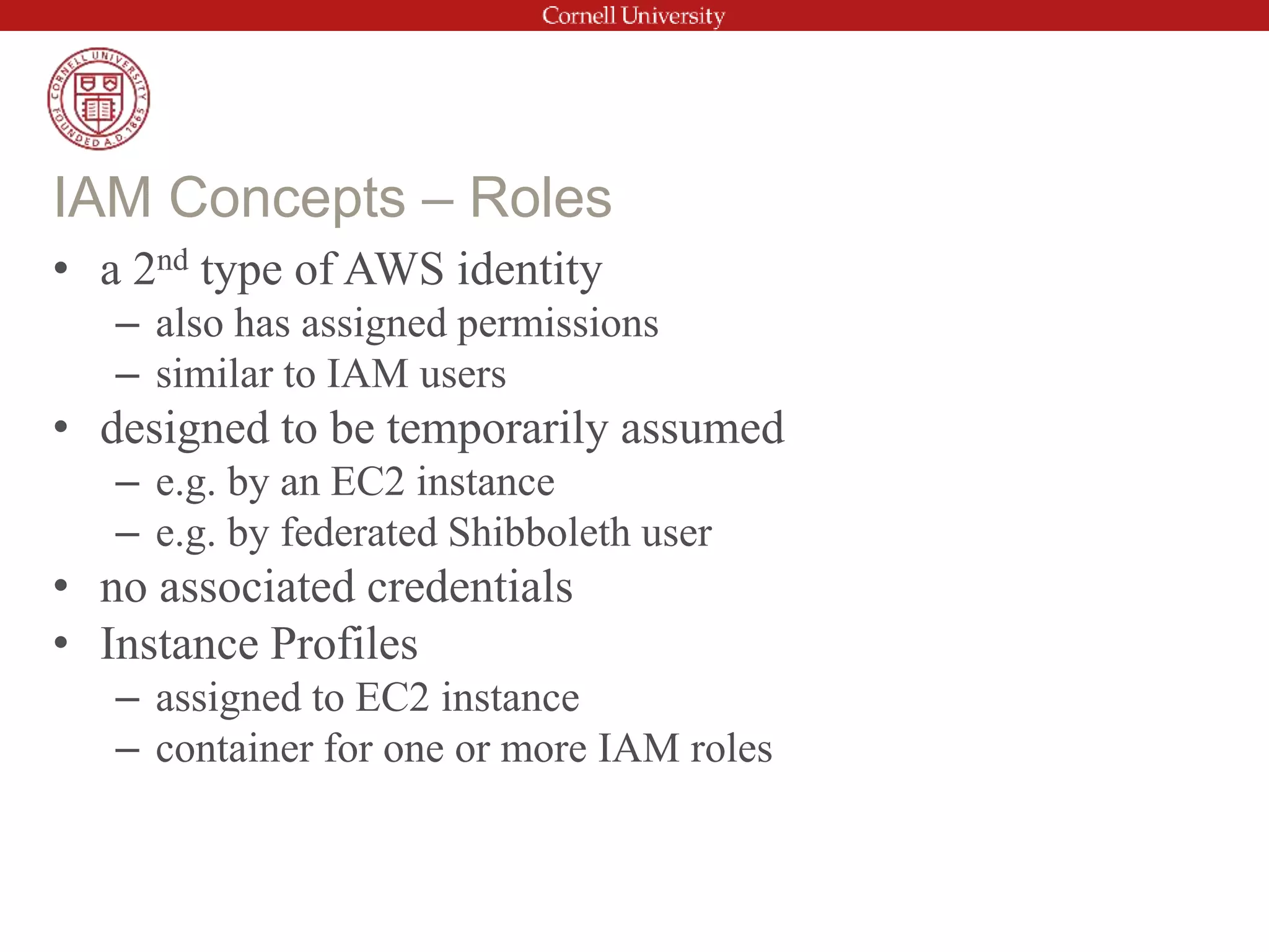 • a 2nd type of AWS identity
– also has assigned permissions
– similar to IAM users
• designed to be temporarily assumed
– e.g. by an EC2 instance
– e.g. by federated Shibboleth user
• no associated credentials
• Instance Profiles
– assigned to EC2 instance
– container for one or more IAM roles
IAM Concepts – Roles
 