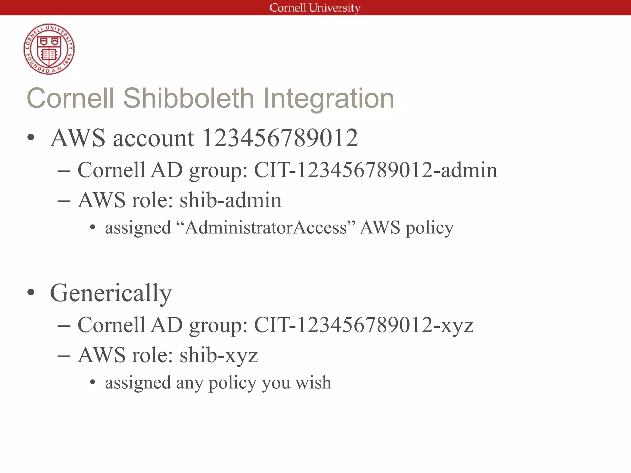 • AWS account 123456789012
– Cornell AD group: CIT-123456789012-admin
– AWS role: shib-admin
• assigned “AdministratorAccess” AWS policy
• Generically
– Cornell AD group: CIT-123456789012-xyz
– AWS role: shib-xyz
• assigned any policy you wish
Cornell Shibboleth Integration
 