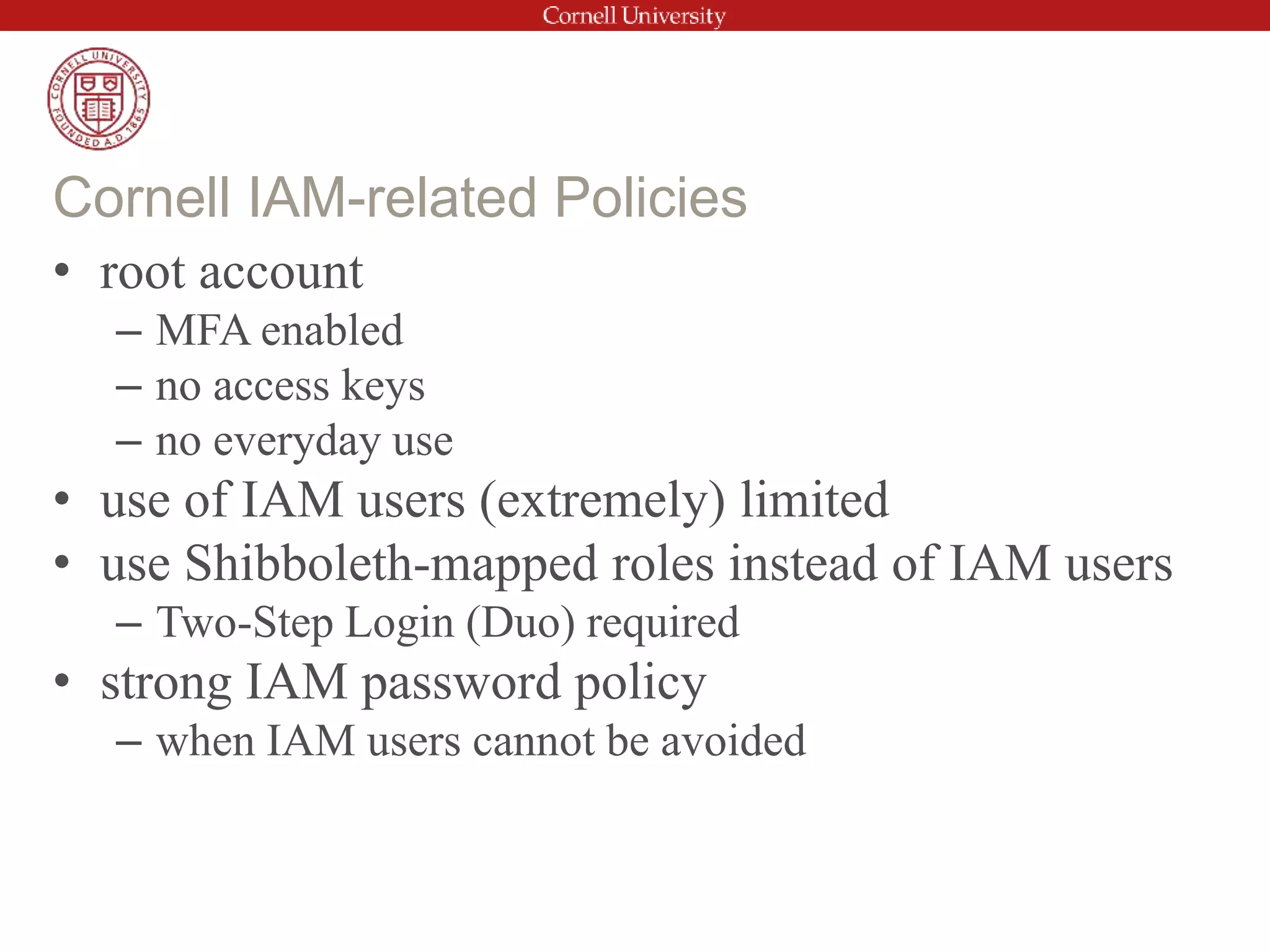 • root account
– MFA enabled
– no access keys
– no everyday use
• use of IAM users (extremely) limited
• use Shibboleth-mapped roles instead of IAM users
– Two-Step Login (Duo) required
• strong IAM password policy
– when IAM users cannot be avoided
Cornell IAM-related Policies
 