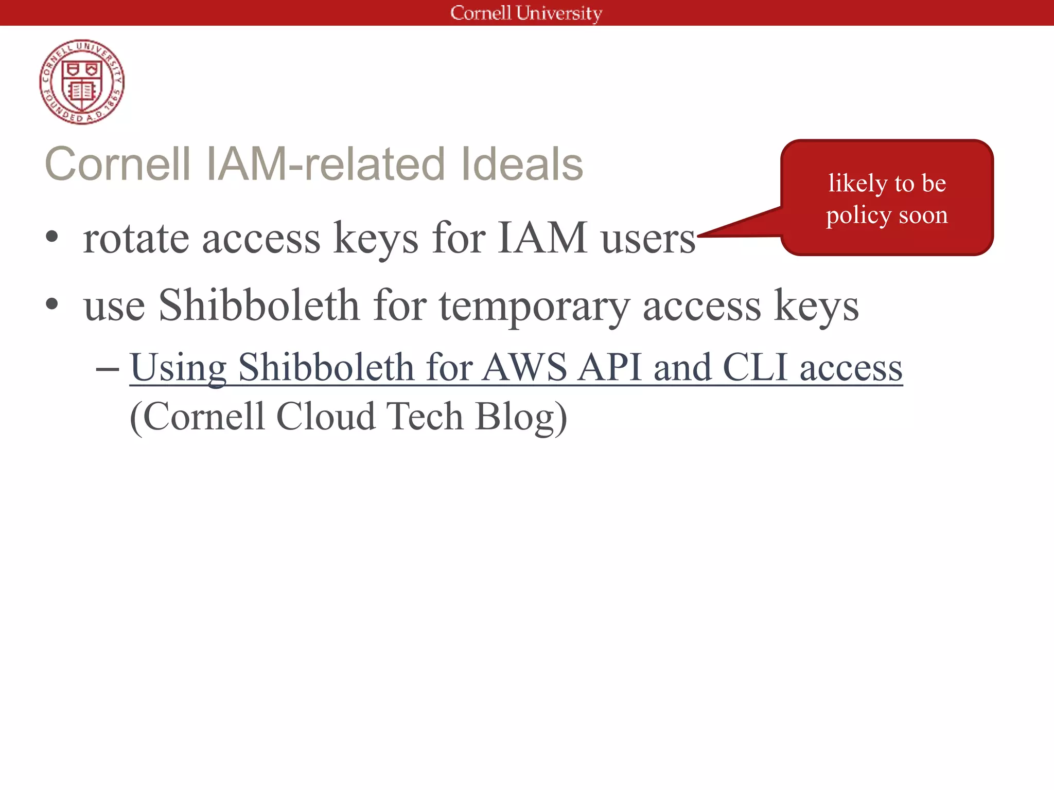 • rotate access keys for IAM users
• use Shibboleth for temporary access keys
– Using Shibboleth for AWS API and CLI access
(Cornell Cloud Tech Blog)
Cornell IAM-related Ideals likely to be
policy soon
 