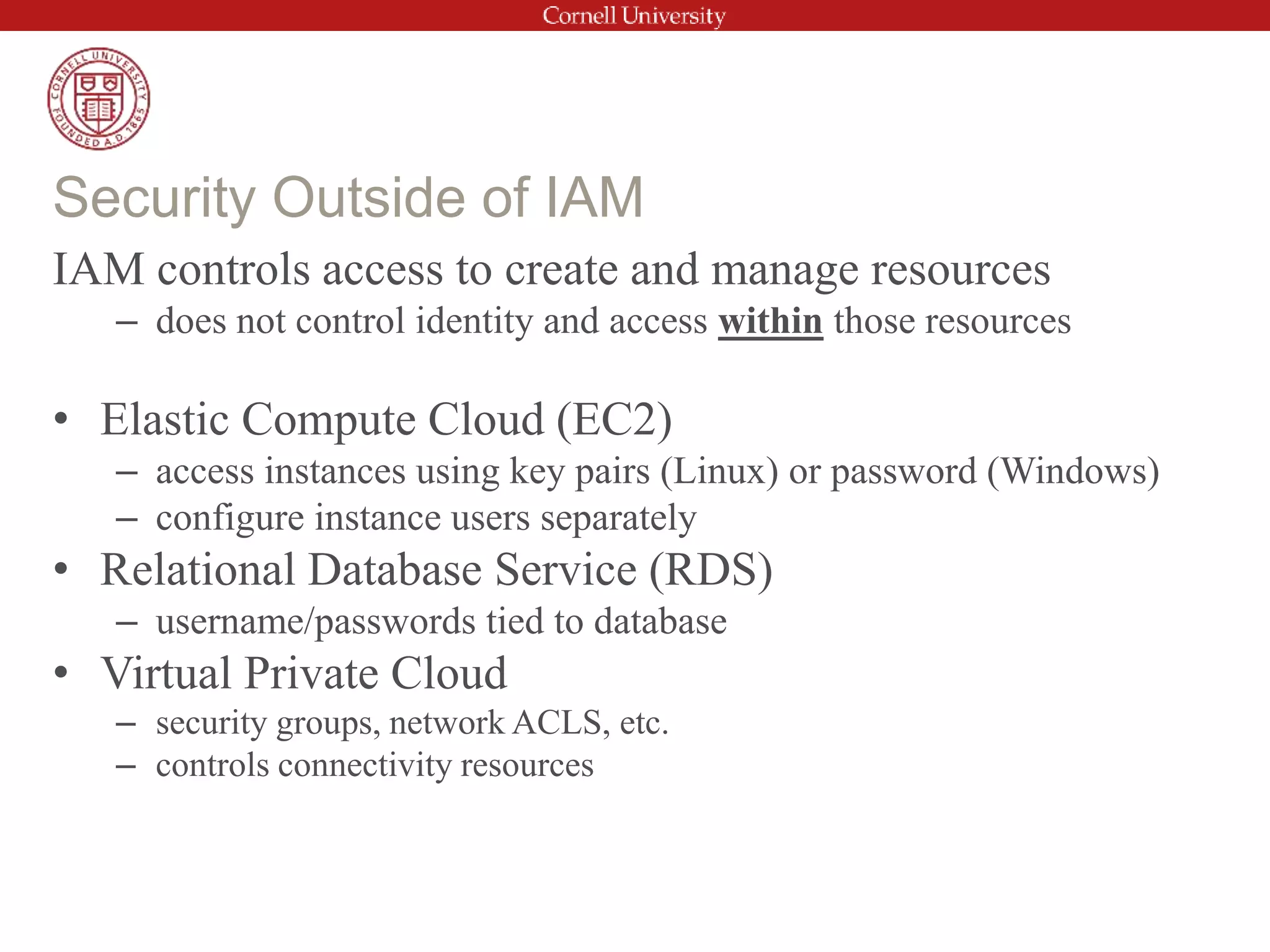 IAM controls access to create and manage resources
– does not control identity and access within those resources
• Elastic Compute Cloud (EC2)
– access instances using key pairs (Linux) or password (Windows)
– configure instance users separately
• Relational Database Service (RDS)
– username/passwords tied to database
• Virtual Private Cloud
– security groups, network ACLS, etc.
– controls connectivity resources
Security Outside of IAM
 