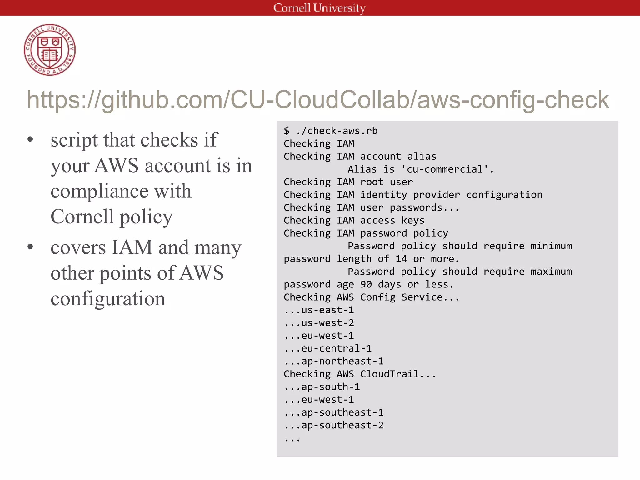 • script that checks if
your AWS account is in
compliance with
Cornell policy
• covers IAM and many
other points of AWS
configuration
https://github.com/CU-CloudCollab/aws-config-check
$ ./check-aws.rb
Checking IAM
Checking IAM account alias
Alias is 'cu-commercial'.
Checking IAM root user
Checking IAM identity provider configuration
Checking IAM user passwords...
Checking IAM access keys
Checking IAM password policy
Password policy should require minimum
password length of 14 or more.
Password policy should require maximum
password age 90 days or less.
Checking AWS Config Service...
...us-east-1
...us-west-2
...eu-west-1
...eu-central-1
...ap-northeast-1
Checking AWS CloudTrail...
...ap-south-1
...eu-west-1
...ap-southeast-1
...ap-southeast-2
...
 
