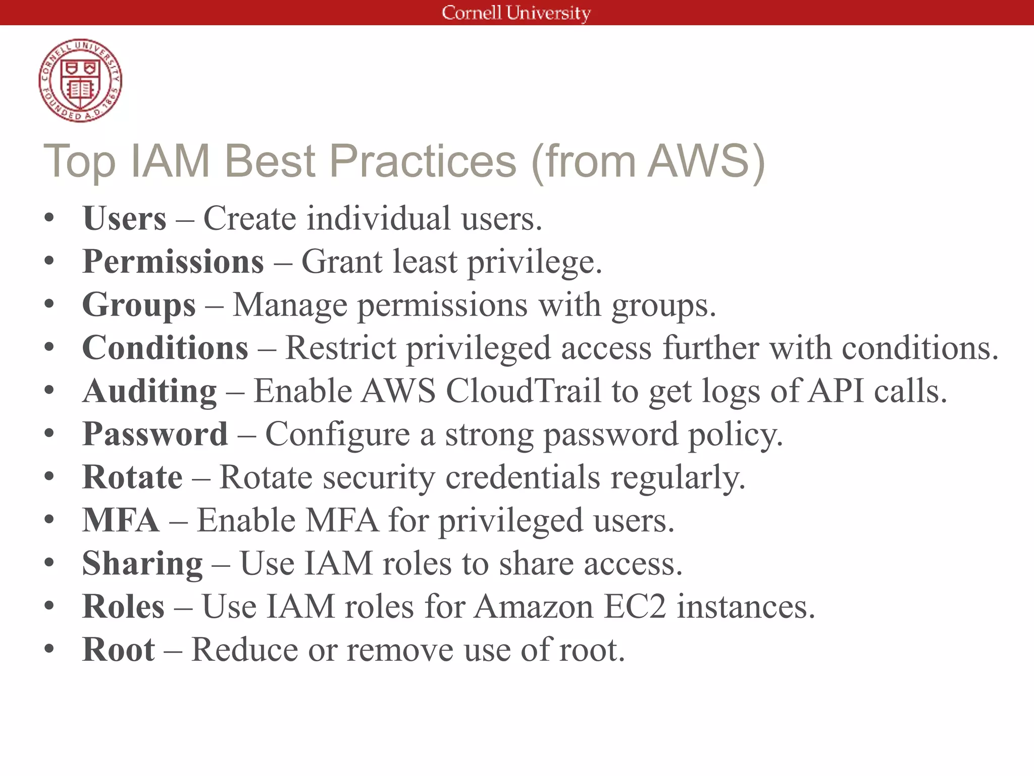 • Users – Create individual users.
• Permissions – Grant least privilege.
• Groups – Manage permissions with groups.
• Conditions – Restrict privileged access further with conditions.
• Auditing – Enable AWS CloudTrail to get logs of API calls.
• Password – Configure a strong password policy.
• Rotate – Rotate security credentials regularly.
• MFA – Enable MFA for privileged users.
• Sharing – Use IAM roles to share access.
• Roles – Use IAM roles for Amazon EC2 instances.
• Root – Reduce or remove use of root.
Top IAM Best Practices (from AWS)
 