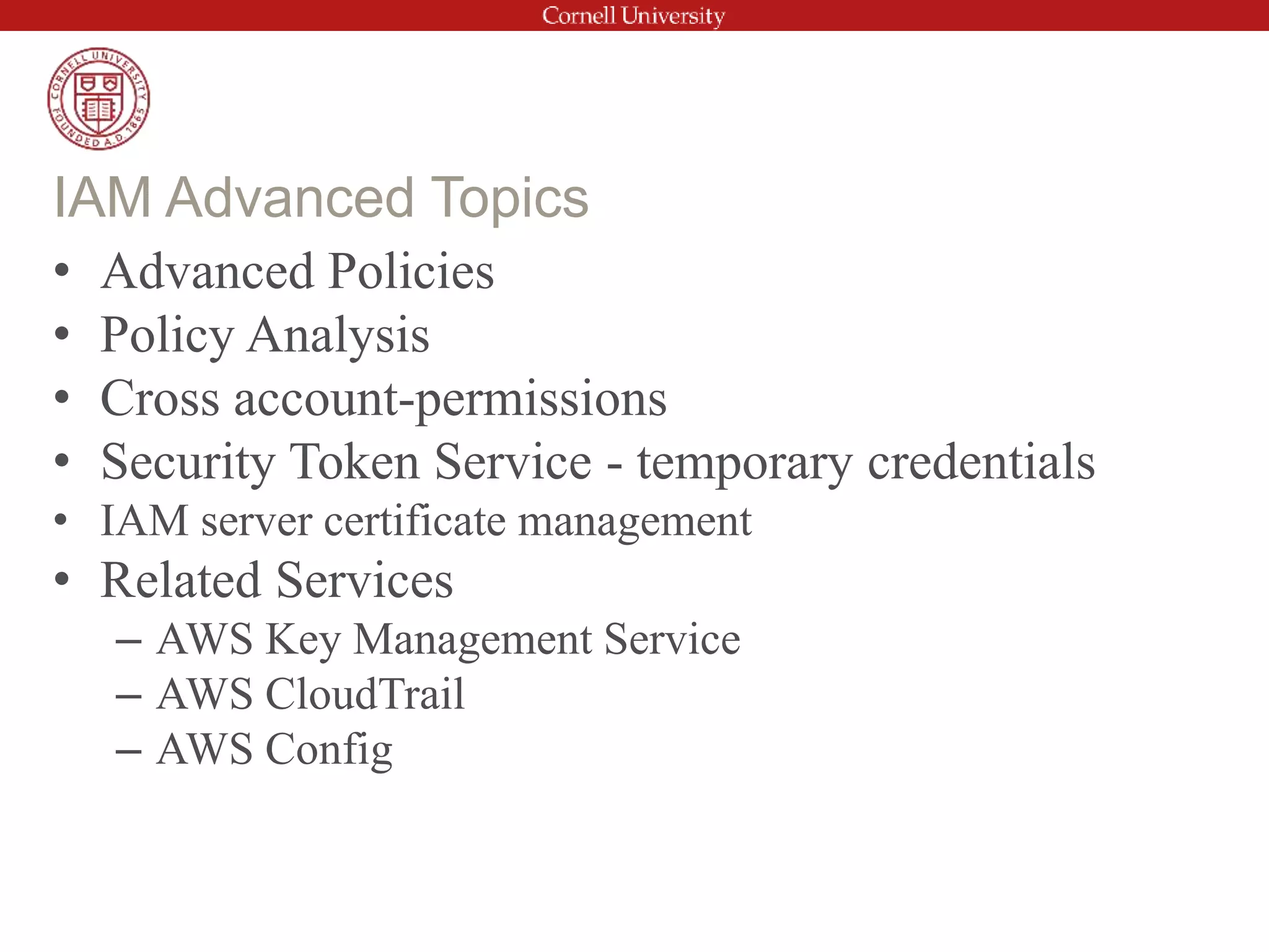 • Advanced Policies
• Policy Analysis
• Cross account-permissions
• Security Token Service - temporary credentials
• IAM server certificate management
• Related Services
– AWS Key Management Service
– AWS CloudTrail
– AWS Config
IAM Advanced Topics
 