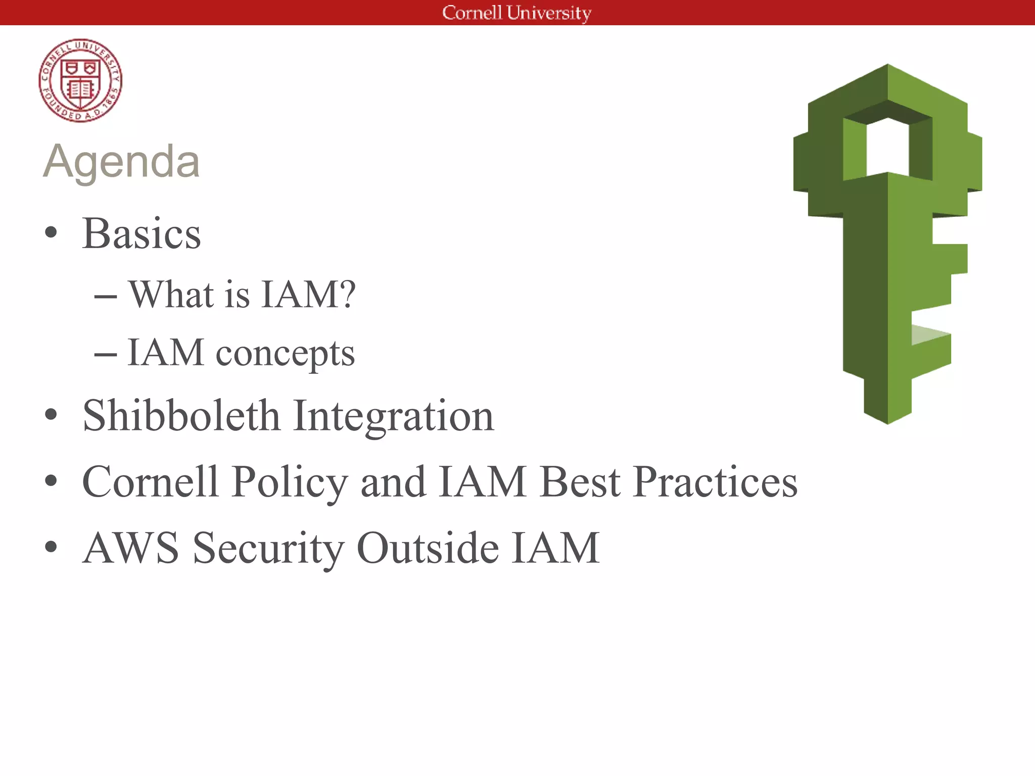 • Basics
– What is IAM?
– IAM concepts
• Shibboleth Integration
• Cornell Policy and IAM Best Practices
• AWS Security Outside IAM
Agenda
 