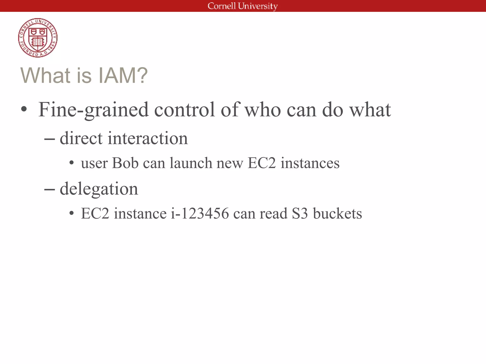 • Fine-grained control of who can do what
– direct interaction
• user Bob can launch new EC2 instances
– delegation
• EC2 instance i-123456 can read S3 buckets
What is IAM?
 