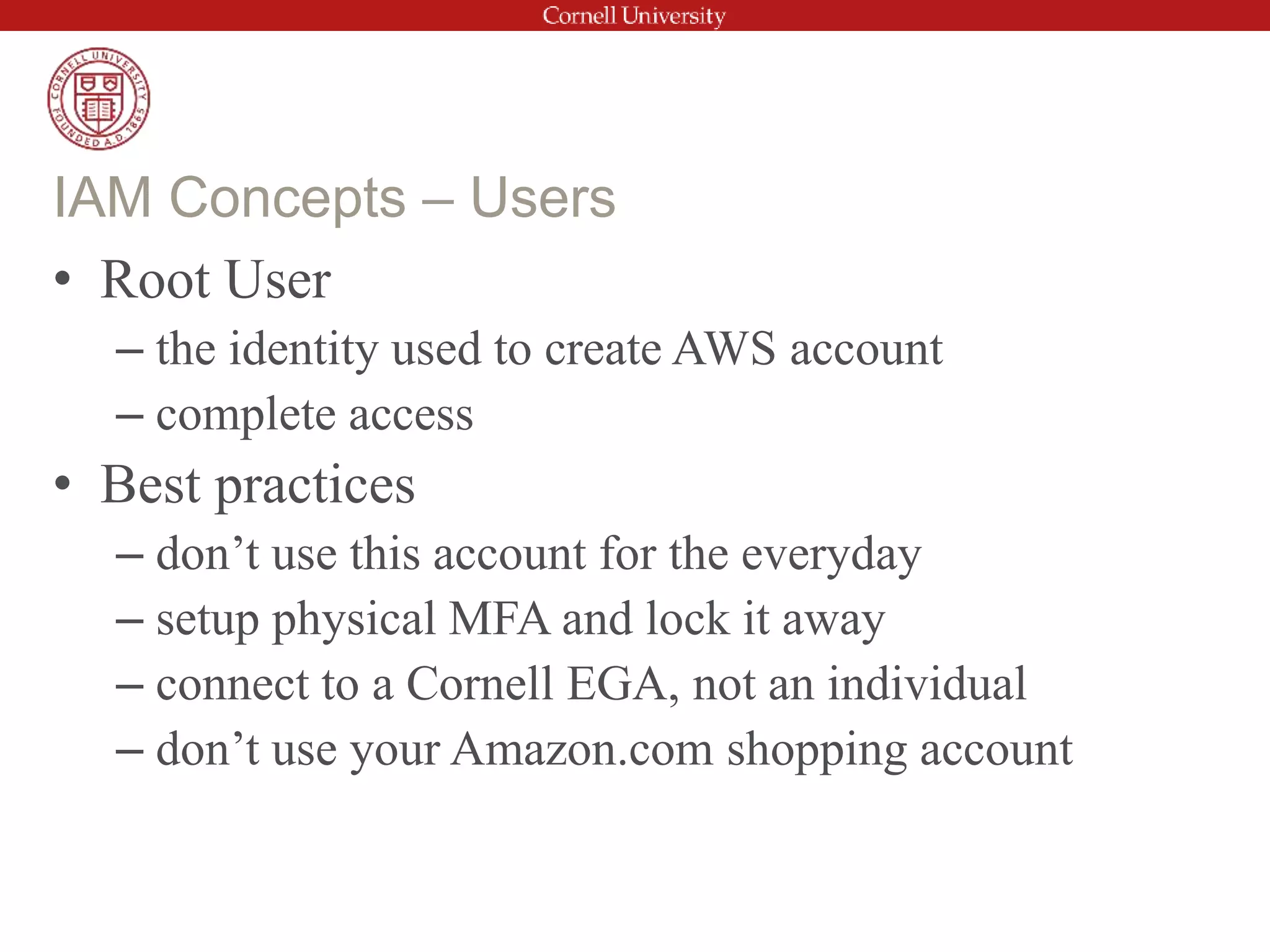 • Root User
– the identity used to create AWS account
– complete access
• Best practices
– don’t use this account for the everyday
– setup physical MFA and lock it away
– connect to a Cornell EGA, not an individual
– don’t use your Amazon.com shopping account
IAM Concepts – Users
 