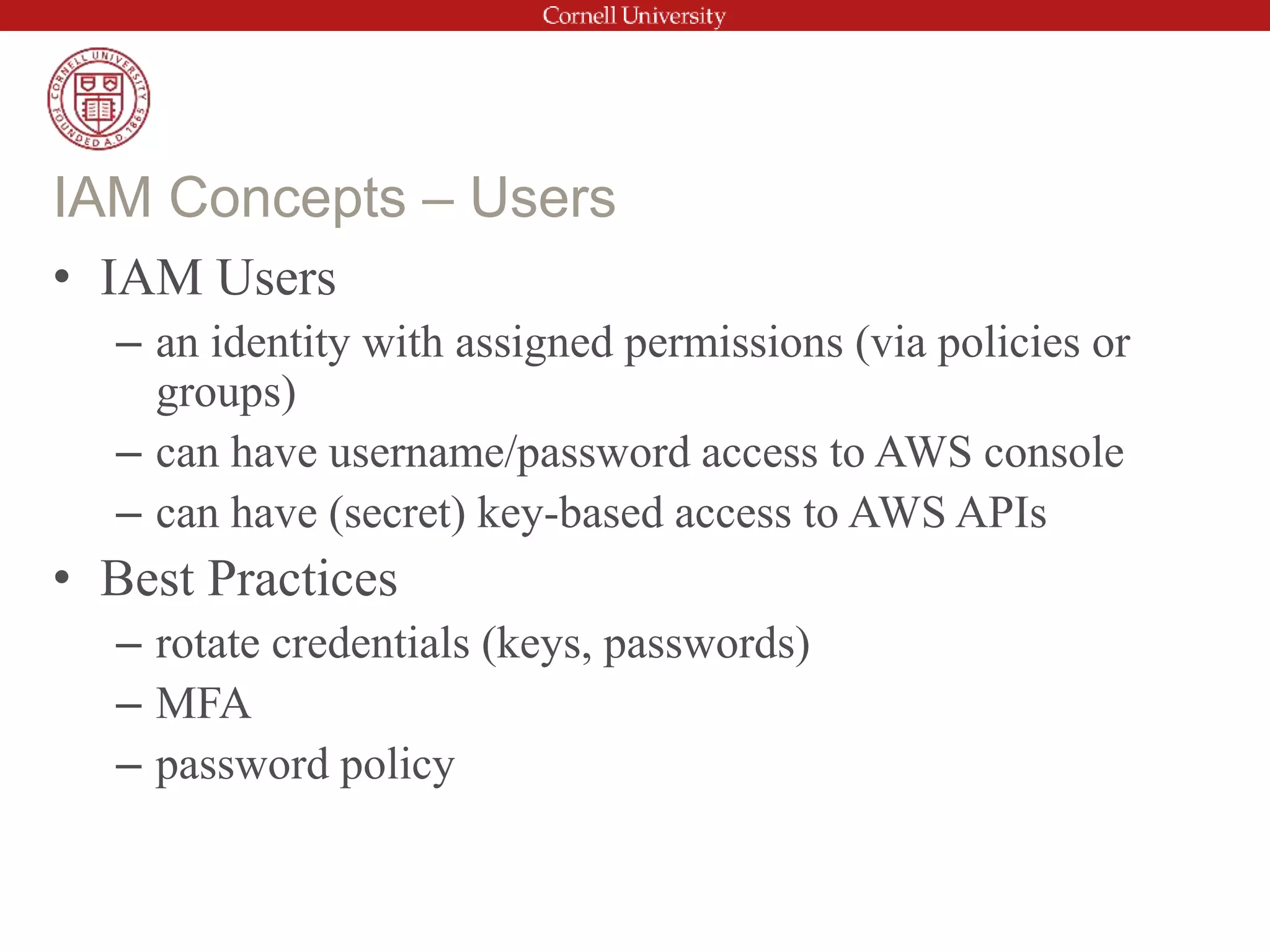 • IAM Users
– an identity with assigned permissions (via policies or
groups)
– can have username/password access to AWS console
– can have (secret) key-based access to AWS APIs
• Best Practices
– rotate credentials (keys, passwords)
– MFA
– password policy
IAM Concepts – Users
 