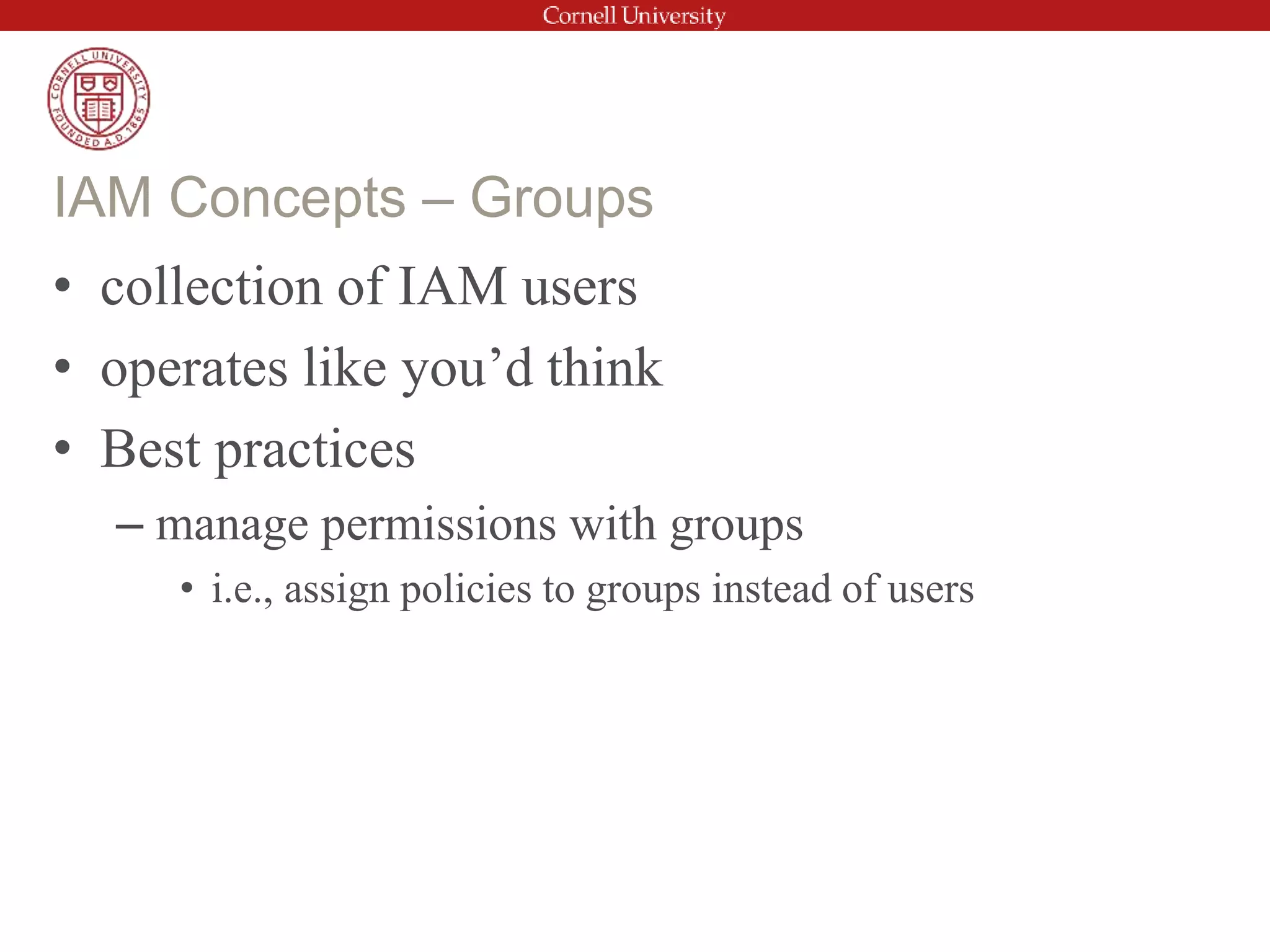 • collection of IAM users
• operates like you’d think
• Best practices
– manage permissions with groups
• i.e., assign policies to groups instead of users
IAM Concepts – Groups
 
