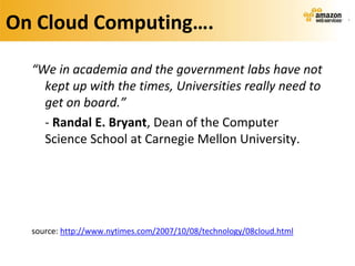 On Cloud Computing….

  “We in academia and the government labs have not
    kept up with the times, Universities really need to
    get on board.”
    - Randal E. Bryant, Dean of the Computer
    Science School at Carnegie Mellon University.




  source: http://www.nytimes.com/2007/10/08/technology/08cloud.html
 