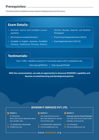 ITprofessionals&candidateshavingcomputersbackgroundcanjointhecourse.
Prerequisites:
IEVISION IT SERVICES PVT. LTD.
#7, Bilwakunja
Above IDEA Cellular, Bhandarkar Road
Pune-411004, India
+91-9604641000, 9604642000
info@ievision.org
BRANCH 1
416, Global Business Centre
Near EON, Beside WTC, Kharadi
Pune-411014, India
+91-9604647000, 9604642000
Info.kharadi@ievision.org
BRANCH 2 BRANCH 3
Instructor Led Live Virtual Classroom
Unit 4/20 Tudor Street Dulwich 5065
Adelaide, South Australia
+61-497300545
info.australia@ievision.org
www. .orgievision
With this communication, we seek an opportunity to showcase IEVISION’s capability and
become a trusted learning and development partner.
Ÿ Multiple choice and multiple answer
questions
Ÿ 80minutestocompletetheexam
Ÿ Available in English, Japanese, Simpli ed
Chinese, Traditional Chinese, Korean,
German, Russian, Spanish, and Brazilian
Portuguese
Ÿ PracticeExamRegistrationfeeisUSD20
Ÿ ExamRegistrationfeeisUSD150
Exam Details:
Over 11,000 + Satis ed customers in 16 counties above 4.8/5 % satisfaction rate.
http://goo.gl/OKX4e4 | http://goo.gl/2935aM
Testimonials:
 