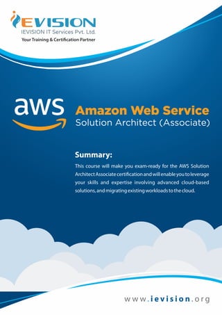 w w w . o r g. i e v i s i o n
Amazon Web Service
Solution Architect (Associate)
Summary:
This course will make you exam-ready for the AWS Solution
ArchitectAssociatecerti cationandwillenableyoutoleverage
your skills and expertise involving advanced cloud-based
solutions,andmigratingexistingworkloadstothecloud.
 