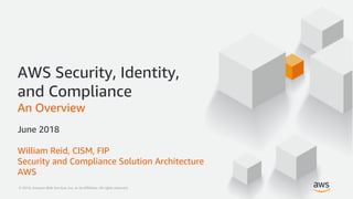 © 2018, Amazon Web Services, Inc. or its Affiliates. All rights reserved.© 2018, Amazon Web Services, Inc. or its Affiliates. All rights reserved.
AWS Security, Identity,
and Compliance
An Overview
June 2018
William Reid, CISM, FIP
Security and Compliance Solution Architecture
AWS
 