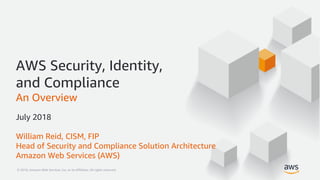 © 2018, Amazon Web Services, Inc. or its Affiliates. All rights reserved.© 2018, Amazon Web Services, Inc. or its Affiliates. All rights reserved.
AWS Security, Identity,
and Compliance
An Overview
July 2018
William Reid, CISM, FIP
Head of Security and Compliance Solution Architecture
Amazon Web Services (AWS)
 