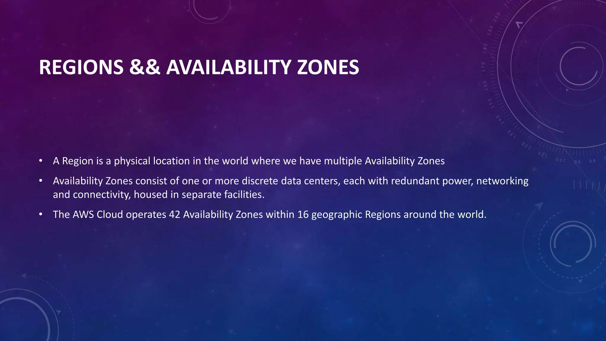 REGIONS && AVAILABILITY ZONES
• A Region is a physical location in the world where we have multiple Availability Zones
• Availability Zones consist of one or more discrete data centers, each with redundant power, networking
and connectivity, housed in separate facilities.
• The AWS Cloud operates 42 Availability Zones within 16 geographic Regions around the world.
 