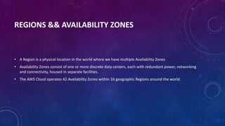 REGIONS && AVAILABILITY ZONES
• A Region is a physical location in the world where we have multiple Availability Zones
• Availability Zones consist of one or more discrete data centers, each with redundant power, networking
and connectivity, housed in separate facilities.
• The AWS Cloud operates 42 Availability Zones within 16 geographic Regions around the world.
 