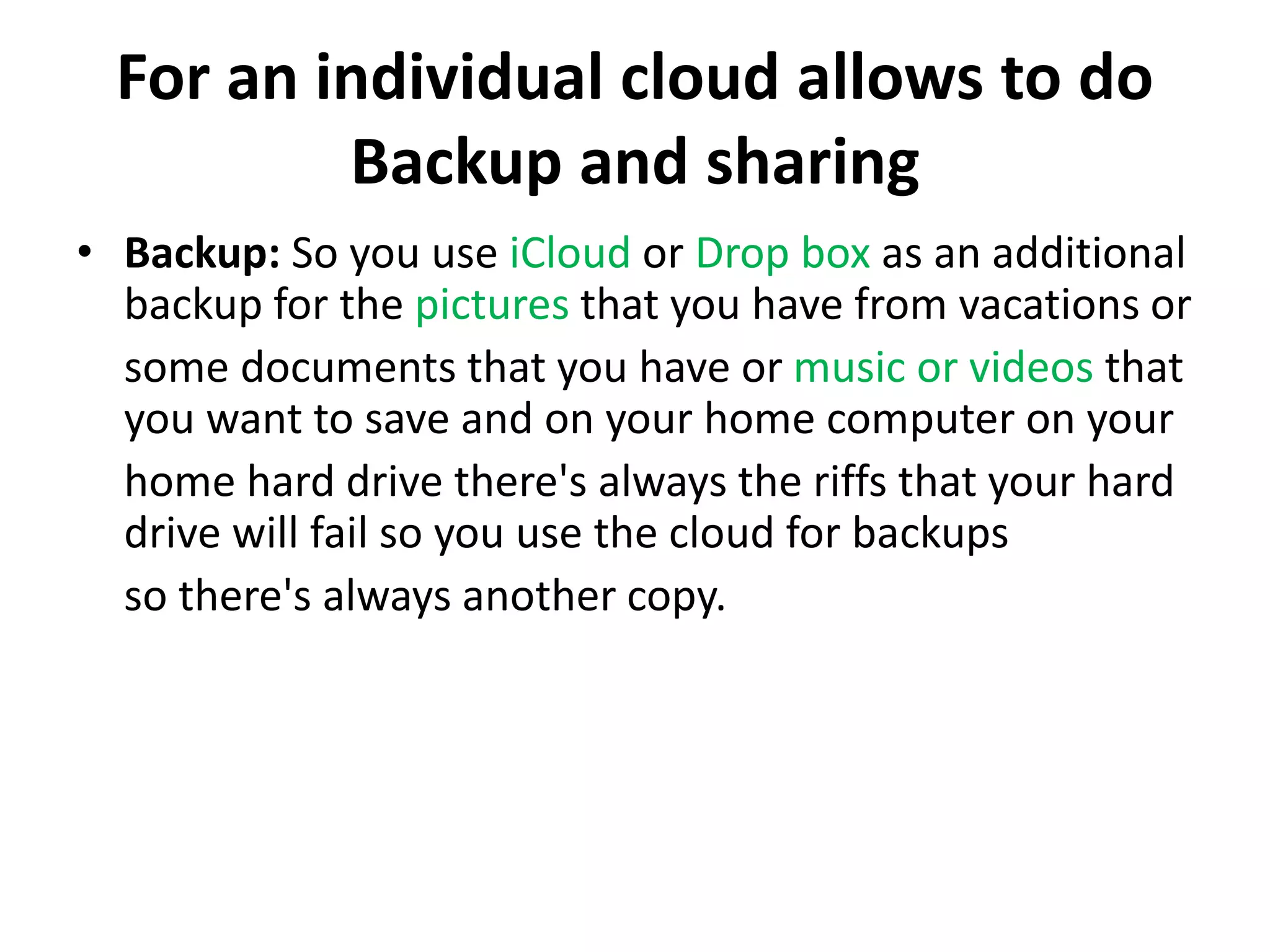 For an individual cloud allows to do
Backup and sharing
• Backup: So you use iCloud or Drop box as an additional
backup for the pictures that you have from vacations or
some documents that you have or music or videos that
you want to save and on your home computer on your
home hard drive there's always the riffs that your hard
drive will fail so you use the cloud for backups
so there's always another copy.
 