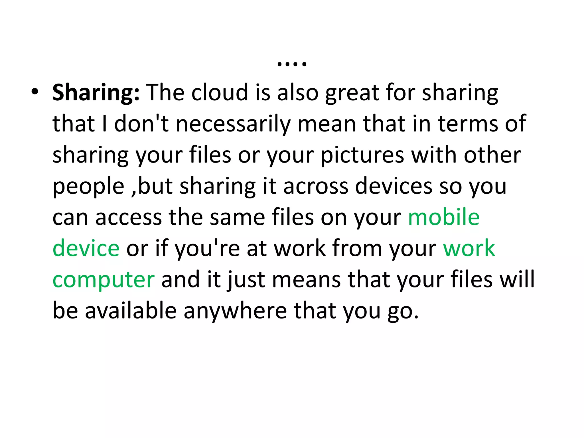 ….
• Sharing: The cloud is also great for sharing
that I don't necessarily mean that in terms of
sharing your files or your pictures with other
people ,but sharing it across devices so you
can access the same files on your mobile
device or if you're at work from your work
computer and it just means that your files will
be available anywhere that you go.
 