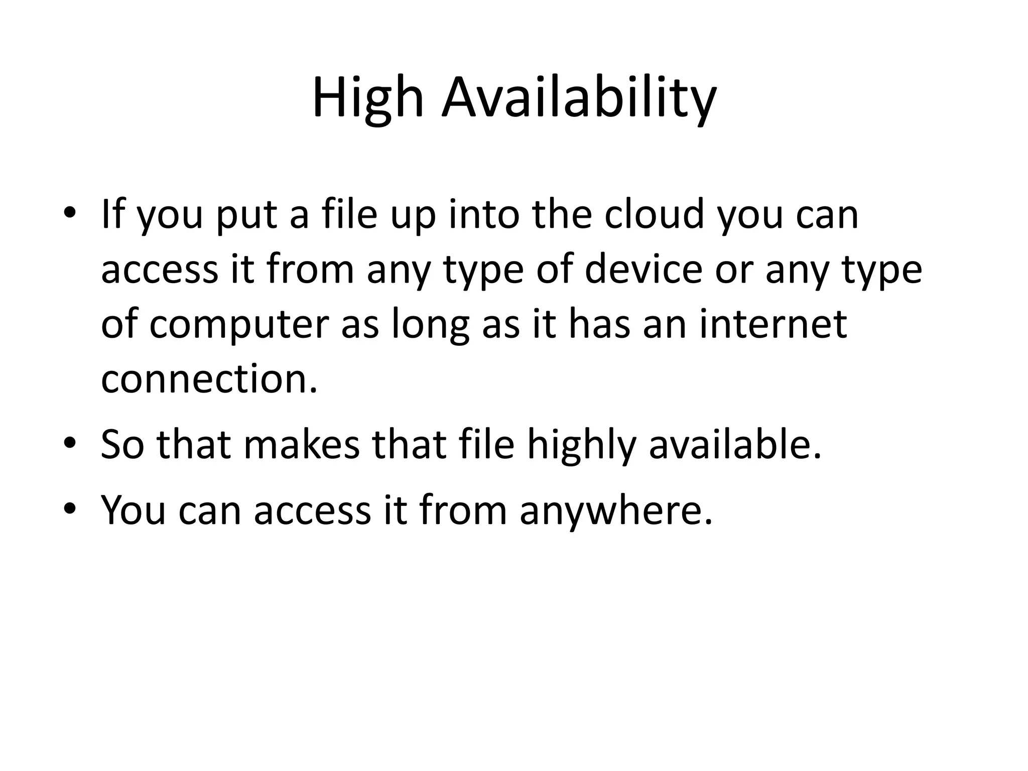 High Availability
• If you put a file up into the cloud you can
access it from any type of device or any type
of computer as long as it has an internet
connection.
• So that makes that file highly available.
• You can access it from anywhere.
 
