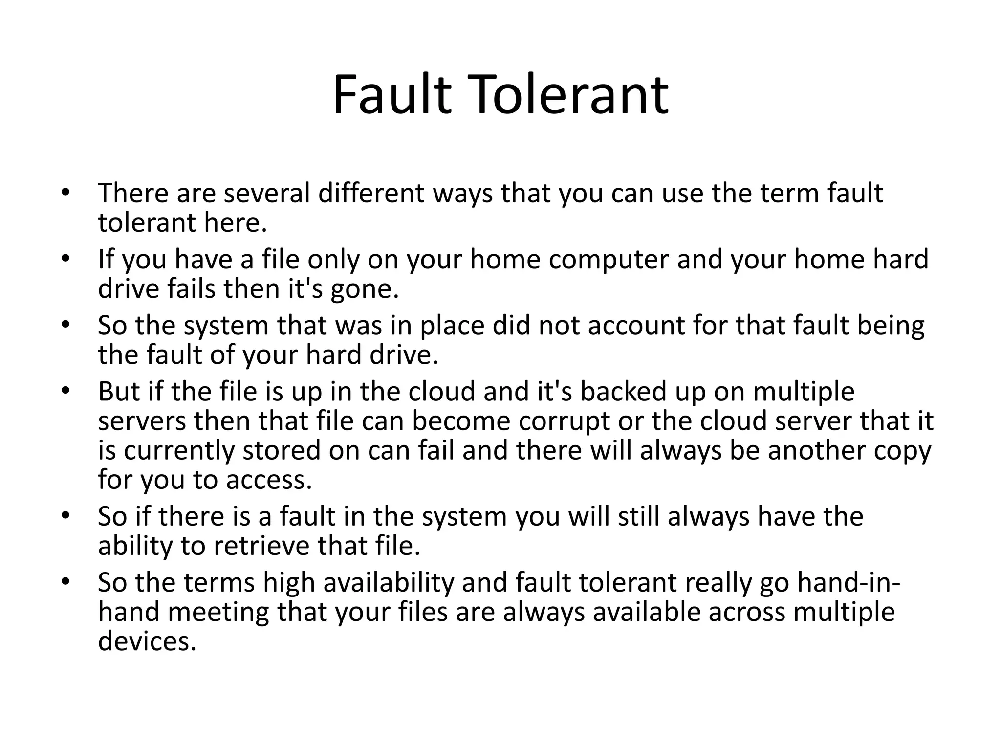 Fault Tolerant
• There are several different ways that you can use the term fault
tolerant here.
• If you have a file only on your home computer and your home hard
drive fails then it's gone.
• So the system that was in place did not account for that fault being
the fault of your hard drive.
• But if the file is up in the cloud and it's backed up on multiple
servers then that file can become corrupt or the cloud server that it
is currently stored on can fail and there will always be another copy
for you to access.
• So if there is a fault in the system you will still always have the
ability to retrieve that file.
• So the terms high availability and fault tolerant really go hand-in-
hand meeting that your files are always available across multiple
devices.
 