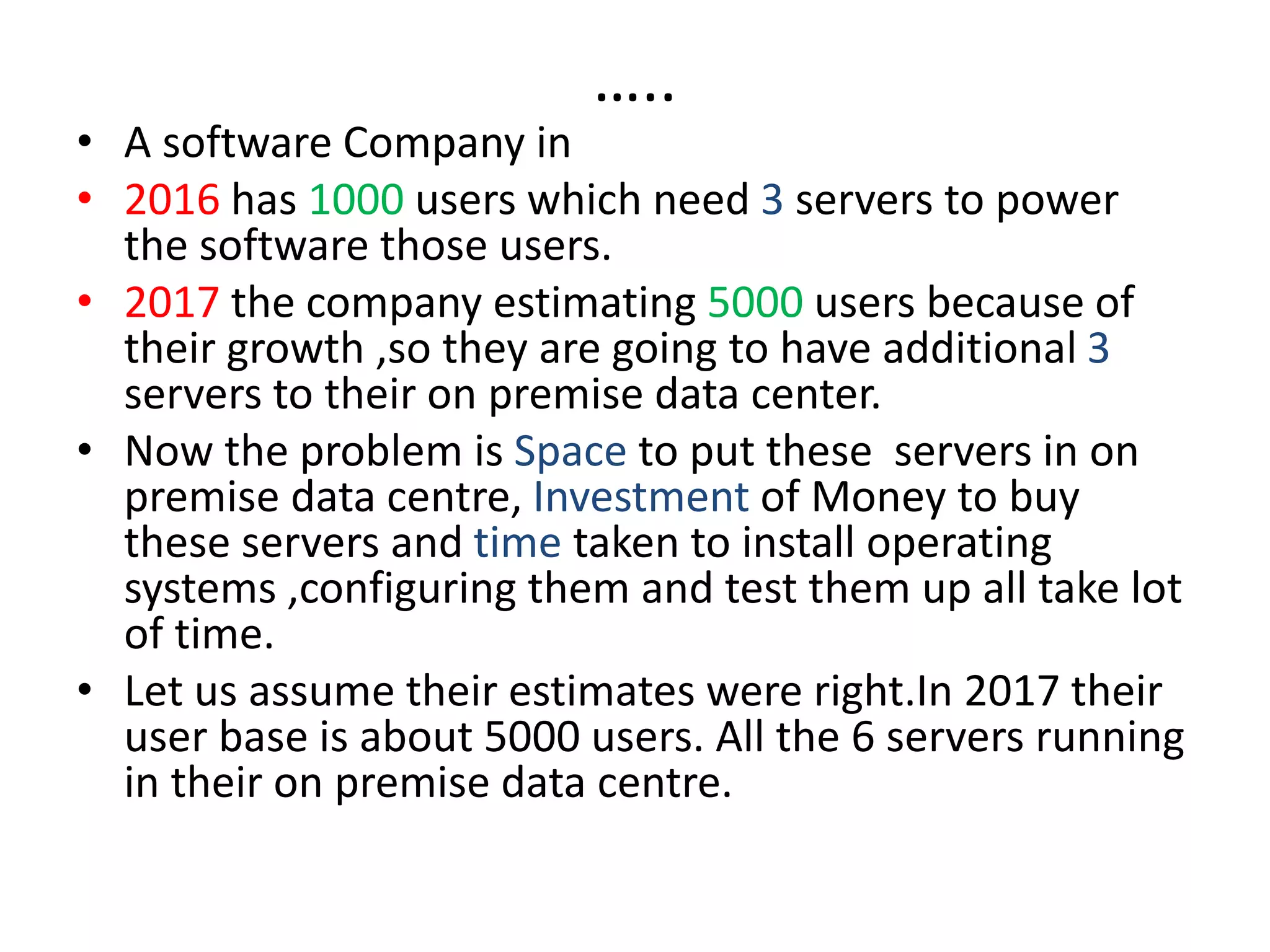 …..
• A software Company in
• 2016 has 1000 users which need 3 servers to power
the software those users.
• 2017 the company estimating 5000 users because of
their growth ,so they are going to have additional 3
servers to their on premise data center.
• Now the problem is Space to put these servers in on
premise data centre, Investment of Money to buy
these servers and time taken to install operating
systems ,configuring them and test them up all take lot
of time.
• Let us assume their estimates were right.In 2017 their
user base is about 5000 users. All the 6 servers running
in their on premise data centre.
 
