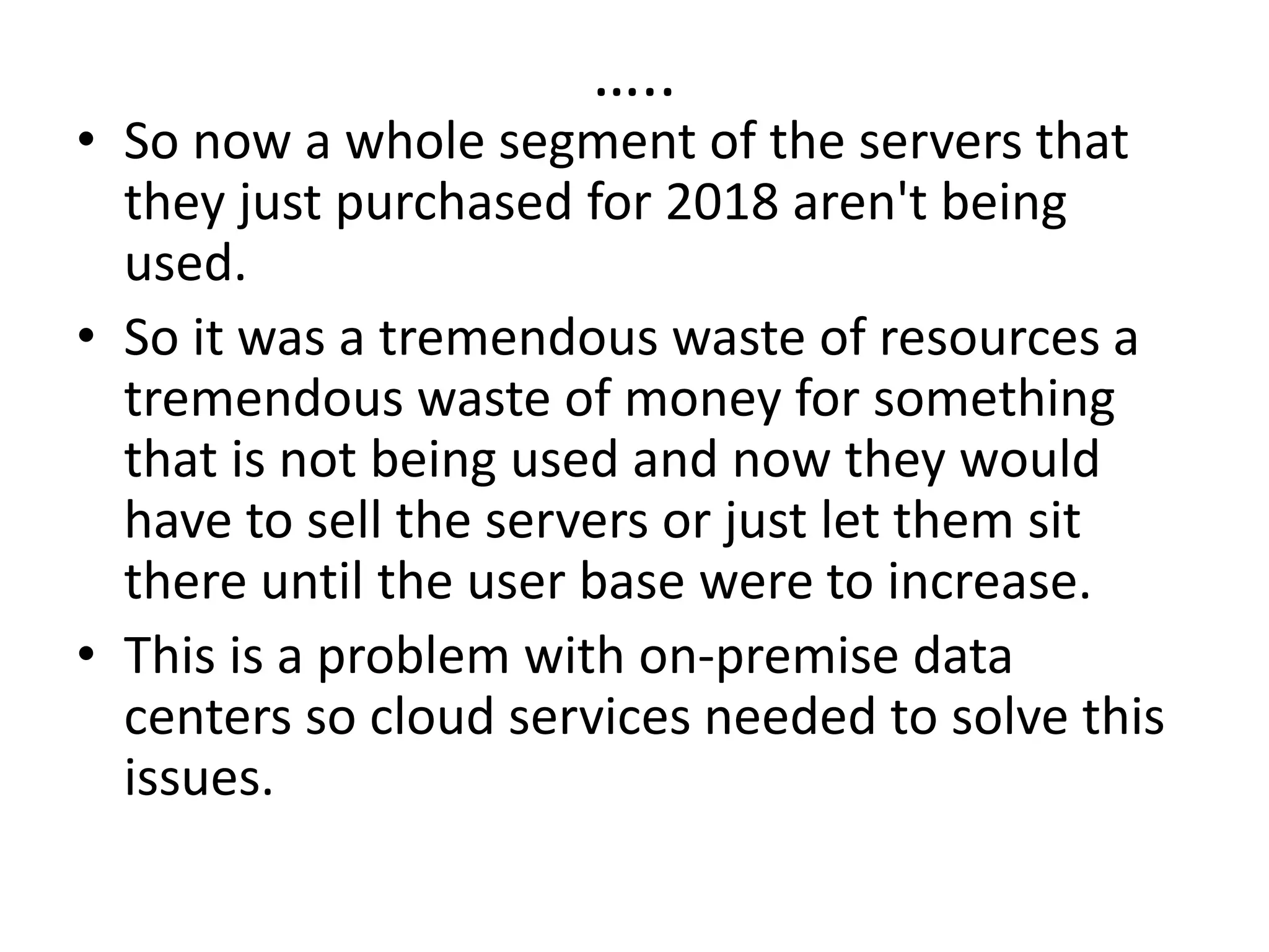 …..
• So now a whole segment of the servers that
they just purchased for 2018 aren't being
used.
• So it was a tremendous waste of resources a
tremendous waste of money for something
that is not being used and now they would
have to sell the servers or just let them sit
there until the user base were to increase.
• This is a problem with on-premise data
centers so cloud services needed to solve this
issues.
 