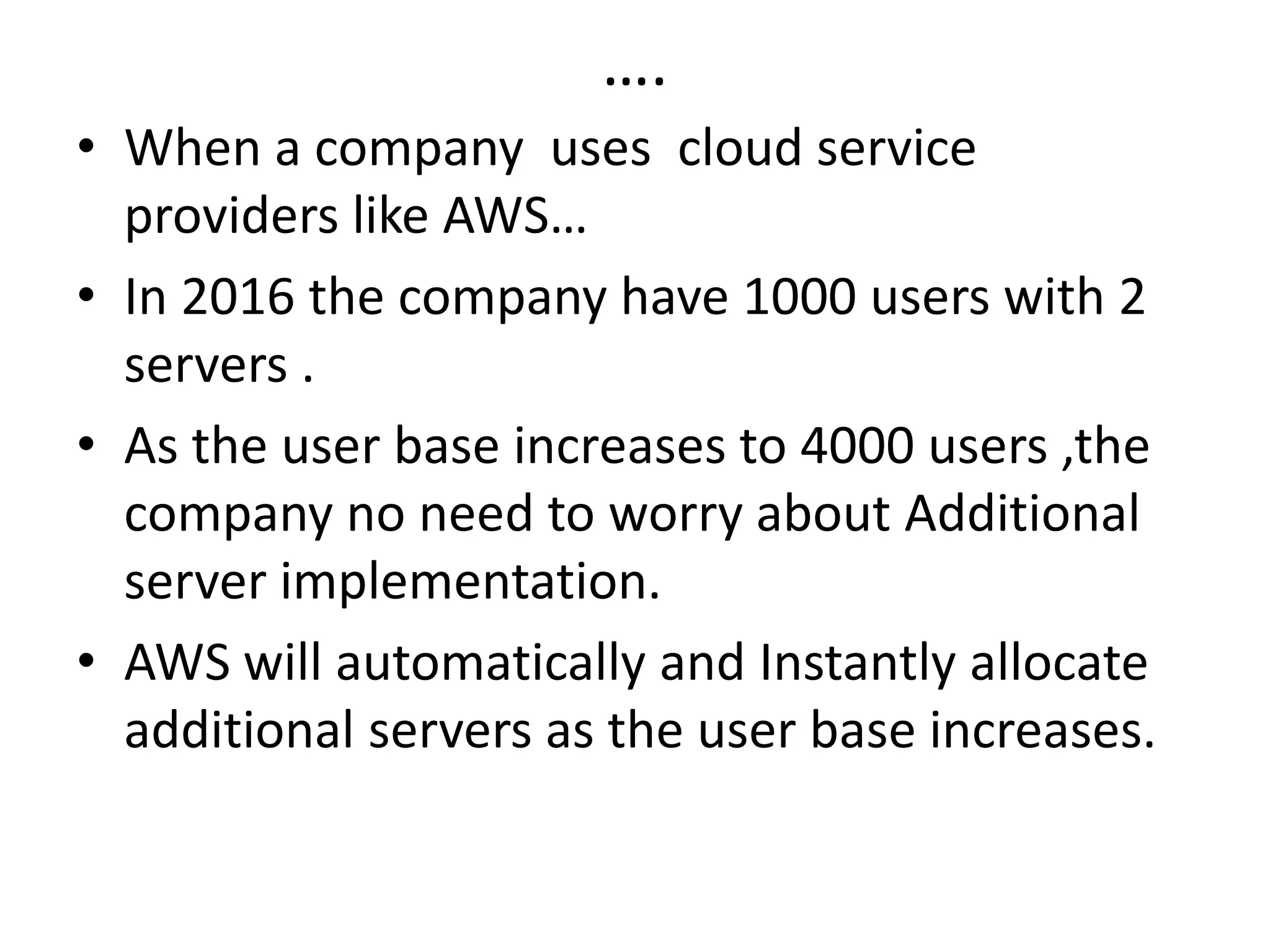….
• When a company uses cloud service
providers like AWS…
• In 2016 the company have 1000 users with 2
servers .
• As the user base increases to 4000 users ,the
company no need to worry about Additional
server implementation.
• AWS will automatically and Instantly allocate
additional servers as the user base increases.
 