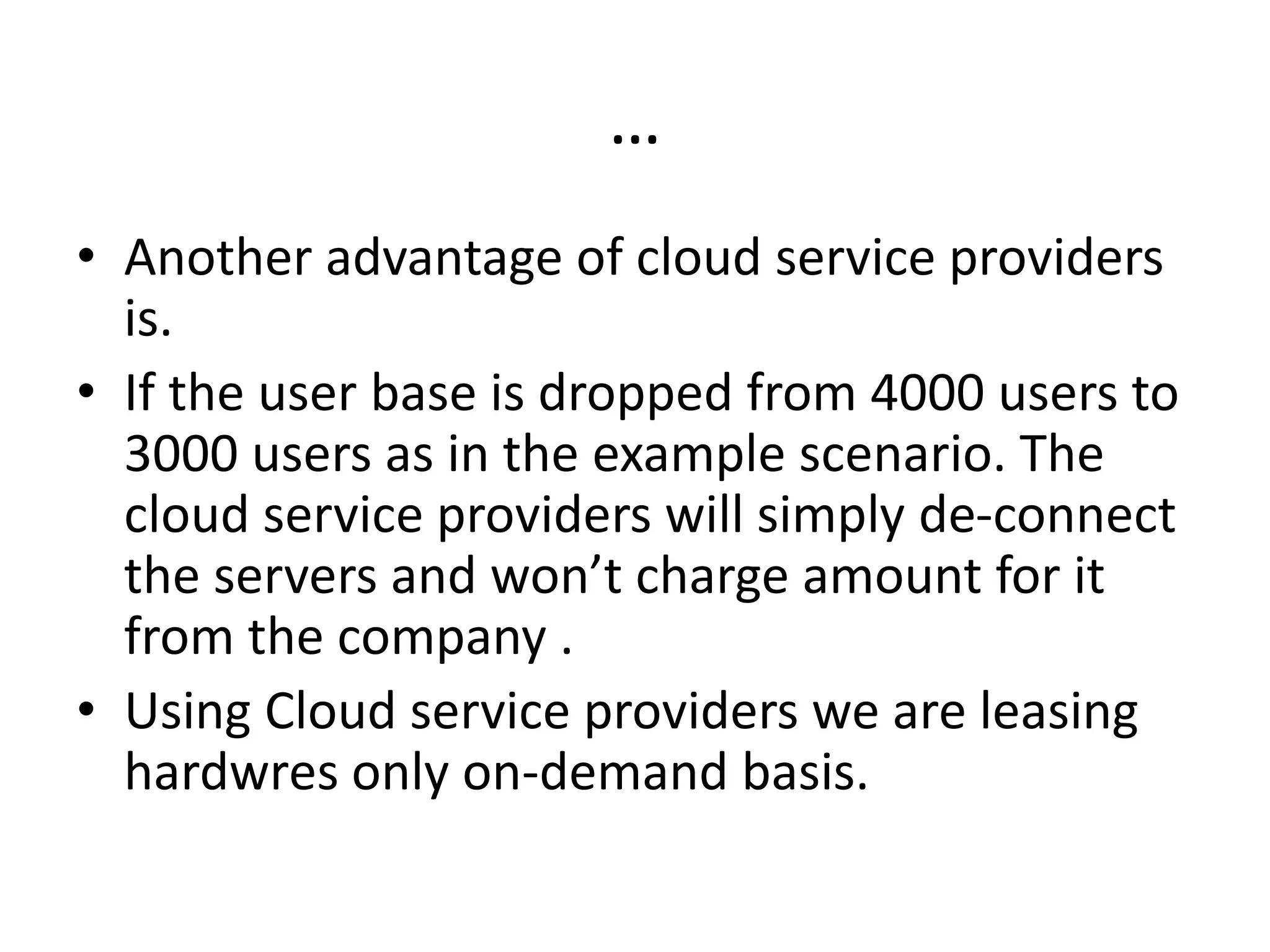 …
• Another advantage of cloud service providers
is.
• If the user base is dropped from 4000 users to
3000 users as in the example scenario. The
cloud service providers will simply de-connect
the servers and won’t charge amount for it
from the company .
• Using Cloud service providers we are leasing
hardwres only on-demand basis.
 