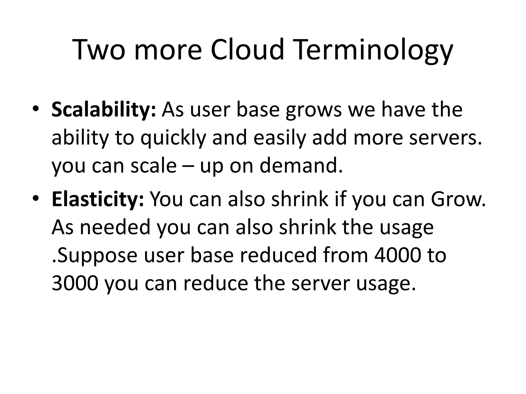 Two more Cloud Terminology
• Scalability: As user base grows we have the
ability to quickly and easily add more servers.
you can scale – up on demand.
• Elasticity: You can also shrink if you can Grow.
As needed you can also shrink the usage
.Suppose user base reduced from 4000 to
3000 you can reduce the server usage.
 