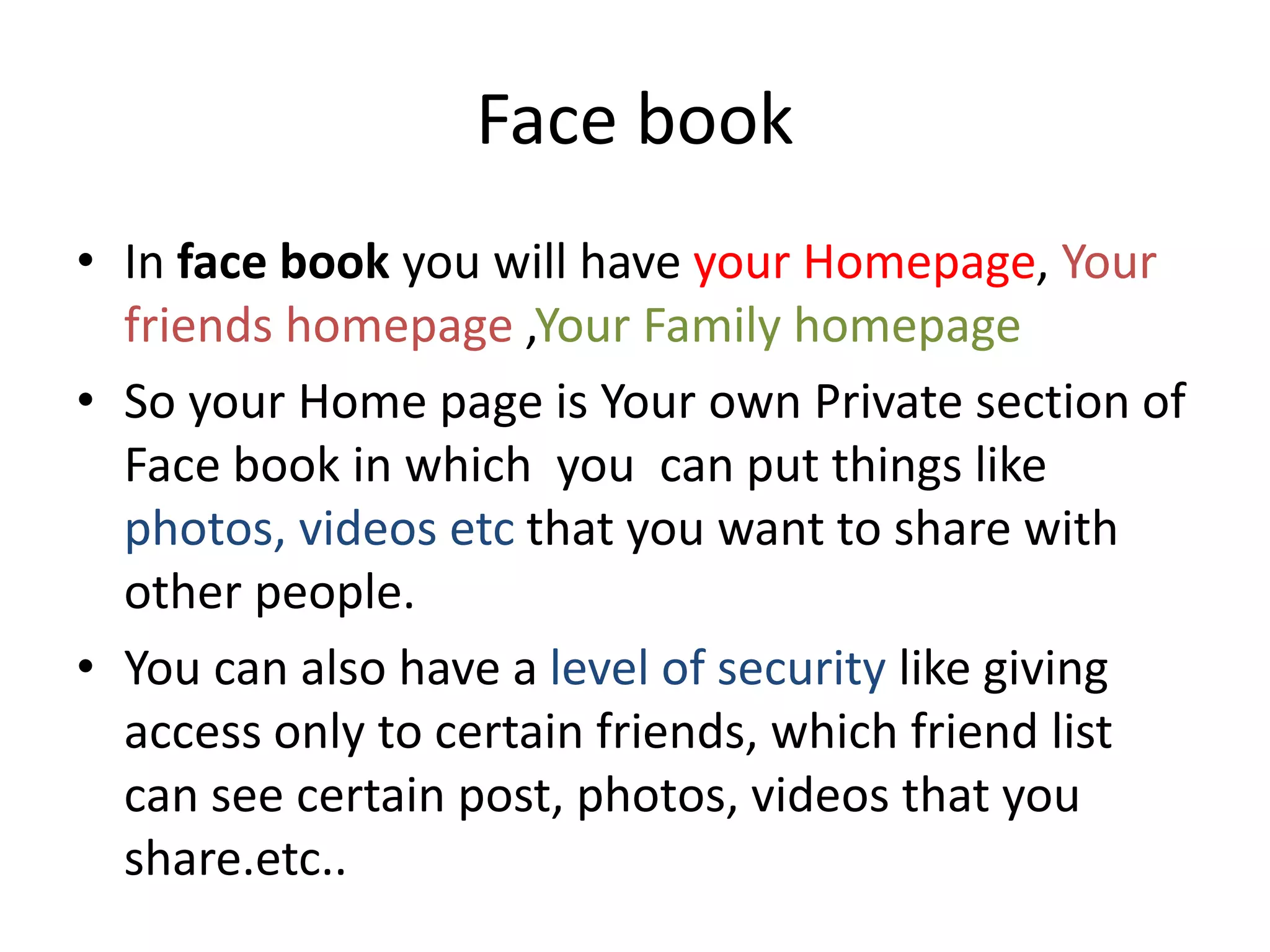 Face book
• In face book you will have your Homepage, Your
friends homepage ,Your Family homepage
• So your Home page is Your own Private section of
Face book in which you can put things like
photos, videos etc that you want to share with
other people.
• You can also have a level of security like giving
access only to certain friends, which friend list
can see certain post, photos, videos that you
share.etc..
 