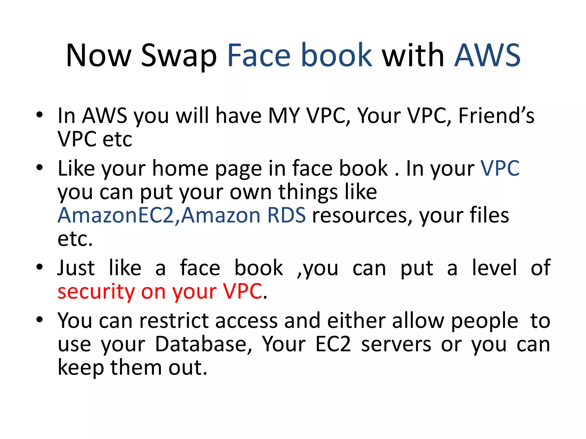 Now Swap Face book with AWS
• In AWS you will have MY VPC, Your VPC, Friend’s
VPC etc
• Like your home page in face book . In your VPC
you can put your own things like
AmazonEC2,Amazon RDS resources, your files
etc.
• Just like a face book ,you can put a level of
security on your VPC.
• You can restrict access and either allow people to
use your Database, Your EC2 servers or you can
keep them out.
 