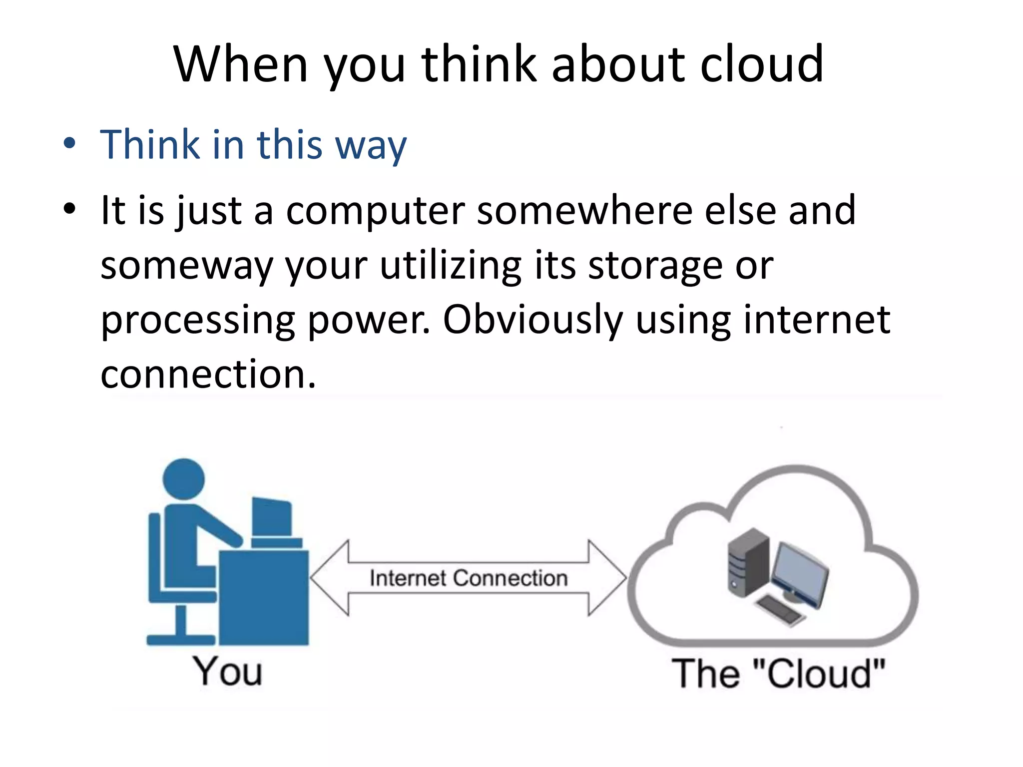 When you think about cloud
• Think in this way
• It is just a computer somewhere else and
someway your utilizing its storage or
processing power. Obviously using internet
connection.
 