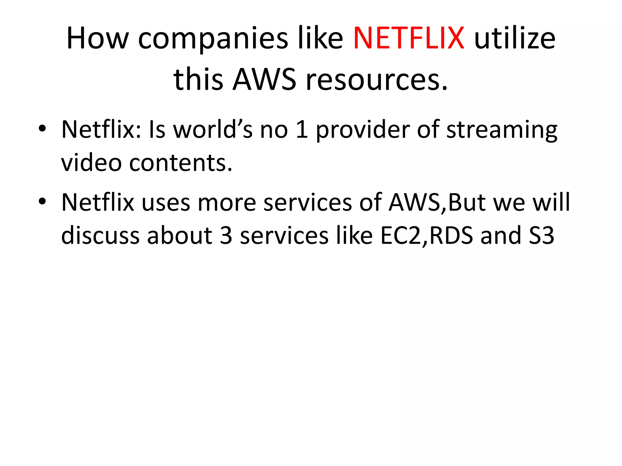 How companies like NETFLIX utilize
this AWS resources.
• Netflix: Is world’s no 1 provider of streaming
video contents.
• Netflix uses more services of AWS,But we will
discuss about 3 services like EC2,RDS and S3
 