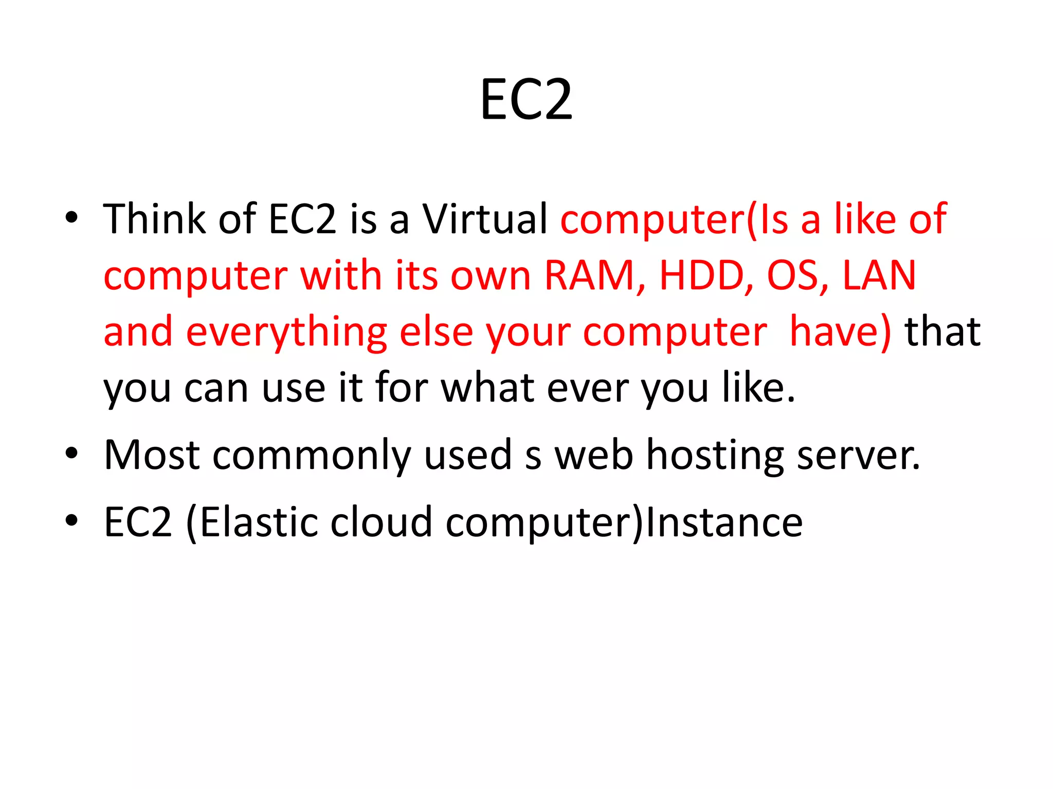 EC2
• Think of EC2 is a Virtual computer(Is a like of
computer with its own RAM, HDD, OS, LAN
and everything else your computer have) that
you can use it for what ever you like.
• Most commonly used s web hosting server.
• EC2 (Elastic cloud computer)Instance
 