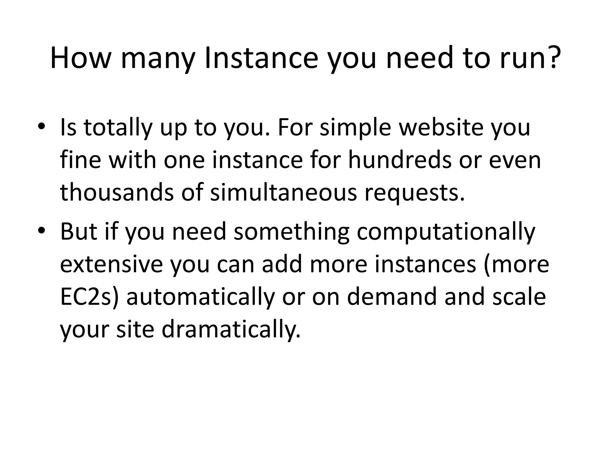 How many Instance you need to run?
• Is totally up to you. For simple website you
fine with one instance for hundreds or even
thousands of simultaneous requests.
• But if you need something computationally
extensive you can add more instances (more
EC2s) automatically or on demand and scale
your site dramatically.
 