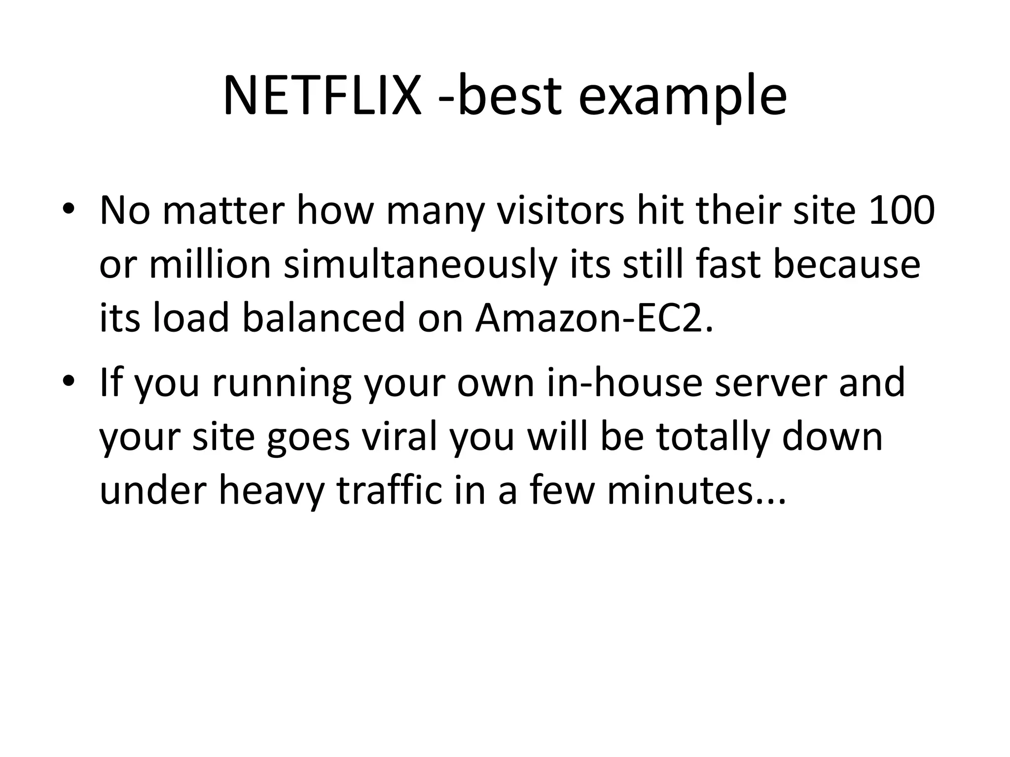 NETFLIX -best example
• No matter how many visitors hit their site 100
or million simultaneously its still fast because
its load balanced on Amazon-EC2.
• If you running your own in-house server and
your site goes viral you will be totally down
under heavy traffic in a few minutes...
 