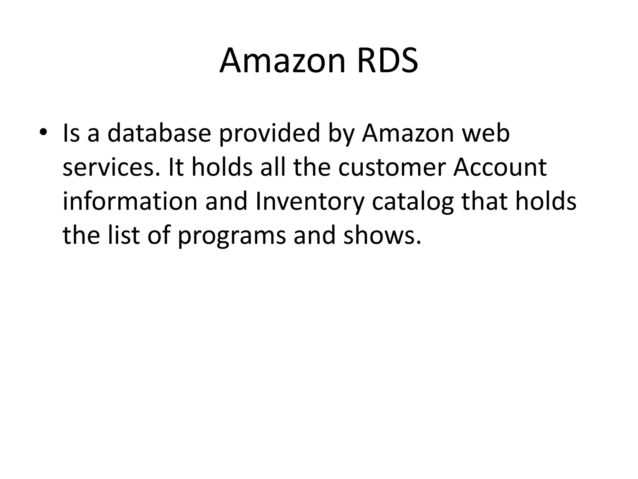 Amazon RDS
• Is a database provided by Amazon web
services. It holds all the customer Account
information and Inventory catalog that holds
the list of programs and shows.
 