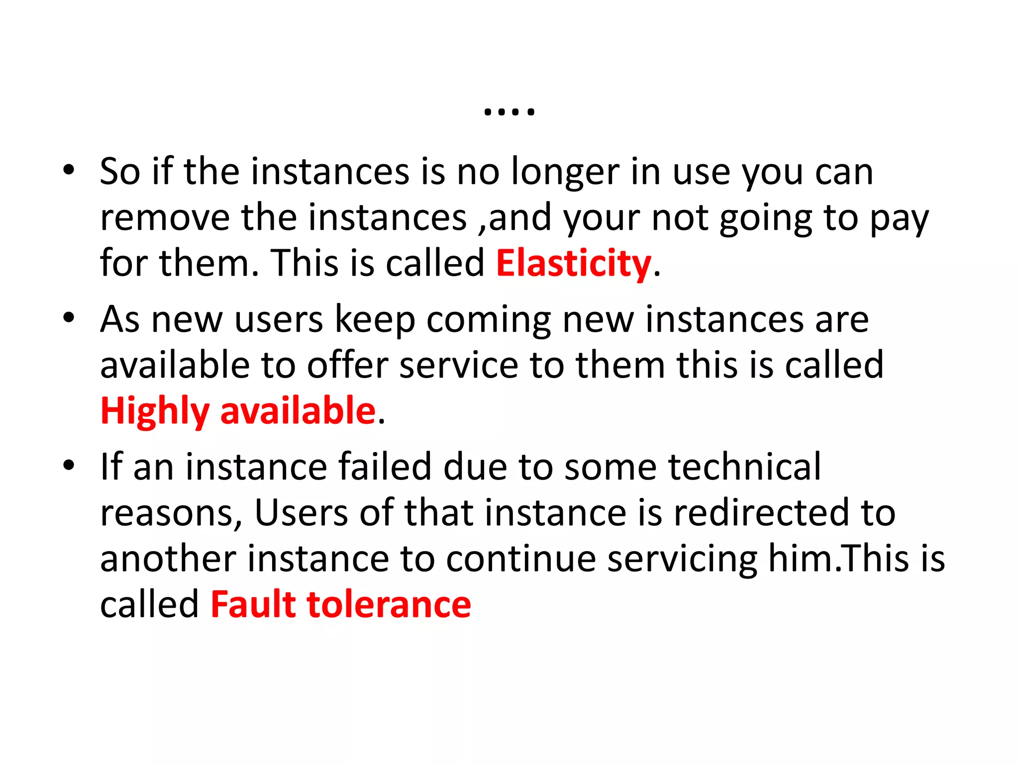 ….
• So if the instances is no longer in use you can
remove the instances ,and your not going to pay
for them. This is called Elasticity.
• As new users keep coming new instances are
available to offer service to them this is called
Highly available.
• If an instance failed due to some technical
reasons, Users of that instance is redirected to
another instance to continue servicing him.This is
called Fault tolerance
 